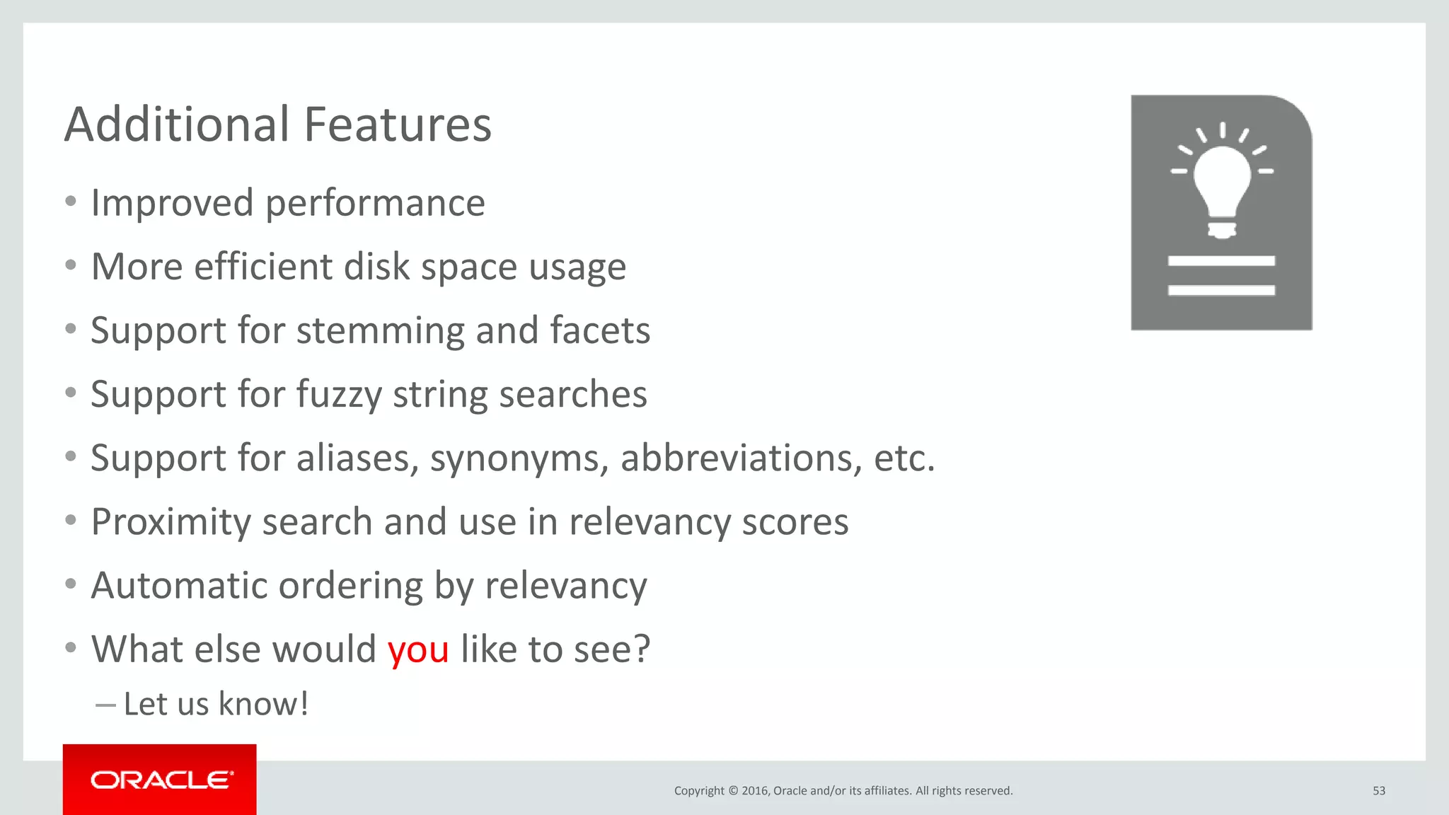 Copyright © 2016, Oracle and/or its affiliates. All rights reserved.
Additional Features
• Improved performance
• More efficient disk space usage
• Support for stemming and facets
• Support for fuzzy string searches
• Support for aliases, synonyms, abbreviations, etc.
• Proximity search and use in relevancy scores
• Automatic ordering by relevancy
• What else would you like to see?
– Let us know!
53
 