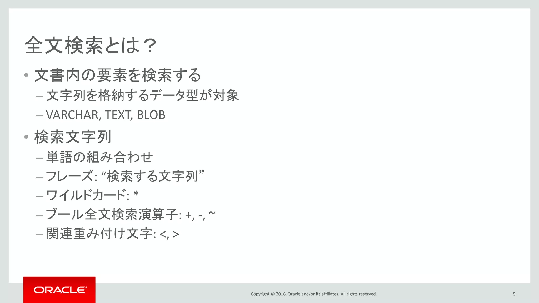 Copyright © 2016, Oracle and/or its affiliates. All rights reserved.
全文検索とは？
• 文書内の要素を検索する
– 文字列を格納するデータ型が対象
– CHAR, VARCHAR, TEXT
• 検索文字列
– 単語の組み合わせ
– フレーズ: “検索する文字列”
– ワイルドカード: *
– ブール全文検索演算子: +, -, ~
– 関連重み付け文字: <, >
5
 
