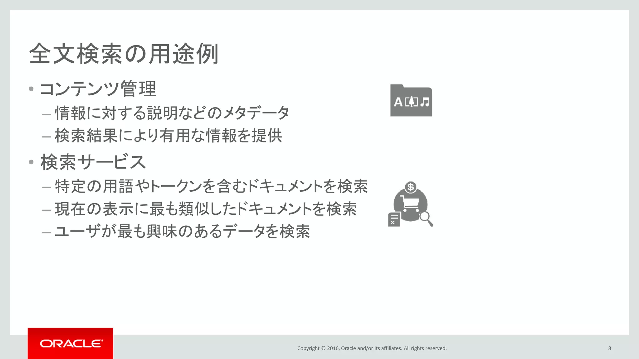 Copyright © 2016, Oracle and/or its affiliates. All rights reserved.
全文検索の用途例
• コンテンツ管理
– 情報に対する説明などのメタデータ
– 検索結果により有用な情報を提供
• 検索サービス
– 特定の用語やトークンを含むドキュメントを検索
– 現在の表示に最も類似したドキュメントを検索
– ユーザが最も興味のあるデータを検索
8
 
