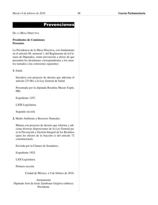 Prevenciones
DE LA MESA DIRECTIVA
Presidentes de Comisiones
Presentes
La Presidencia de la Mesa Directiva, con fundamento
en el artículo 88, numeral 1, del Reglamento de la Cá-
mara de Diputados, emite prevención a efecto de que
presenten los dictámenes correspondientes a los asun-
tos turnados a las comisiones siguientes:
1. Salud.
Iniciativa con proyecto de decreto que adiciona el
artículo 233 Bis a la Ley General de Salud.
Presentada por la diputada Rosalina Mazari Espín,
PRI.
Expediente 1257.
LXIII Legislatura.
Segunda sección.
2. Medio Ambiente y Recursos Naturales.
Minuta con proyecto de decreto que reforma y adi-
ciona diversas disposiciones de la Ley General pa-
ra la Prevención y Gestión Integral de los Residuos
(para los efectos de la fracción e) del artículo 72
constitucional).
Enviada por la Cámara de Senadores.
Expediente 1925.
LXII Legislatura.
Primera sección.
Ciudad de México, a 9 de febrero de 2016.
Atentamente
Diputado José de Jesús Zambrano Grijalva (rúbrica)
Presidente
Martes 9 de febrero de 2016 Gaceta Parlamentaria11
 