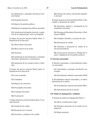 1.1. Definiciones y principios del proceso elec-
toral federal
1.2. Geografía electoral
1.3. Registro de partidos políticos
1.4. Registro de agrupaciones políticas nacionales
1.5. Actualización del padrón electoral y expedi-
ción de la credencial para votar con fotografía
2. Etapas del proceso electoral federal (Parte 1):
Preparación de la elección I
2.1. Observadores electorales
2.2. Mesas directivas de casilla
2.3. Encuestas
2.4. Aprobación de documentación y materiales
electorales, definiciones y características
2.5. Integración de los consejos locales y distri-
tales
3. Etapas del proceso electoral federal (parte 2):
Preparación de la elección II
3.1. Listas nominales
3.2. Candidatos
3.3. Registro de coaliciones
3.4. Precampañas electorales
3.5. Campañas electorales
3.6. Fiscalización
4. Etapas del proceso electoral federal (parte 3): jor-
nada electoral
4.1. Instalación de casillas
4.2. Recepción de la votación
4.3. Escrutinio y cómputo en las casillas
4.4. Clausura de casilla y remisión del expedien-
te electoral
5. Etapas del proceso electoral federal (Parte 4): Re-
sultados y declaración de validez
5.1. Recepción, depósito y salvaguarda de los
expedientes electorales
5.2. Programa de Resultados Electorales y Preli-
minares (PREP)
5.3. Cómputos distritales y recuento de votos
5.4. Declaración de validez
5.5. Dictamen y declaración de validez de la
elección presidencial
5.6. Consecuencias del proceso: Pérdida del re-
gistro y liquidación de los partidos políticos
VI. Derecho sancionador
1. Derecho sancionador y el procedimiento ordina-
rio sancionador
1.1. Antecedentes y principios del derecho san-
cionador
1.2. Procedimiento ordinario sancionador (POS)
2. Procedimiento especial sancionador y la indivi-
dualización de la sanción
2.1. Procedimiento especial sancionador (PES)
2.2. Individualización de la sanción
VII. Medios de impugnación y nulidades
1. Sistema de medios de impugnación (Parte 1)
1.1. Marco constitucional y legal
1.2. Principios procesales de los medios de im-
pugnación
1.3. Reglas generales
Martes 9 de febrero de 2016 Gaceta Parlamentaria27
 