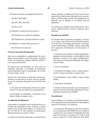 2. Sistema de medios de impugnación (Parte 2)
2.1. RVV, RAP, REP
2.2. JDC, JRC, JIN, REC
2.3. JLI y CLT
3. Nulidades en materia electoral (parte 1)
3.1. Principios del sistema de nulidades
3.2. Nulidad de la votación recibida en casilla
4. Nulidades en materia electoral (parte 2)
4.1. Nulidad de la elección
Forma de desarrollo del diplomado
Dado que su modalidad es semipresencial, las activi-
dades se desarrollarán a través del campus virtual del
Centro de Capacitación Judicial Electoral (CCJE) y
con sesiones presenciales.
El material base del diplomado, así como todos los
materiales adicionales y actividades de aprendizaje,
estarán disponibles para los participantes en el men-
cionado campus virtual.
El jueves de cada semana, se realizarán sesiones pre-
senciales con duración de 4 horas cada una, durante
las que los profesores designados por el CCJE reali-
zarán:
1. Un repaso del material para reforzar los conoci-
mientos y aclarar las dudas de los participantes; y
2. Actividades de aprendizaje, consistentes en un
debate, trabajo en equipo u otras.
Acreditación del diplomado
Cada módulo se acreditará con la realización de las ac-
tividades de aprendizaje en línea, asistencia y partici-
pación en las sesiones presenciales y un examen en lí-
nea. Al final de los siete módulos los participantes
deberán presentar un examen en línea.
La calificación final del diplomado se calculará de la
manera siguiente: se ponderará al 70 por ciento el pro-
medio de las calificaciones obtenidas en los siete mó-
dulos, y el 30 por ciento restante corresponderá a la ca-
lificación que se obtenga en el examen final del
diplomado.
Los alumnos que obtengan una calificación de ocho o
mayor, tendrán derecho a recibir el diploma corres-
pondiente.
Requisitos de admisión
El aspirante deberá presentar en original y copia pa-
ra su cotejo y ante la Dirección de Estudios Legisla-
tivos del Centro de Estudios de Derecho e Investiga-
ciones Parlamentarias (CEDIP), órgano responsable
de la operación del diplomado, los documentos si-
guientes:
1. Constancia que acredite la calidad de diputada o
diputado, secretario técnico, servidor público o bien
personal o asesores de los grupos parlamentarios,
todos ellos de la Cámara de Diputados del Congre-
so de la Unión.
2. Acta de nacimiento.
3. Certificado de estudios, título o cédula profesio-
nal de la carrera de derecho o carreras afines.
4. Una fotografía a color o blanco y negro, tamaño
infantil.
5. Solicitud de inscripción.
6. Cédula de datos personales, que será proporcio-
nada por el Centro de Estudios de Derecho e Inves-
tigaciones Parlamentarias (CEDIP).
Procedimiento
El procedimiento y los tiempos al que deberán ajustar-
se los aspirantes para la presentación de documentos y
copias de los mismos, es el siguiente:
1. La entrega de documentos y copia de los mismos,
en las instalaciones del CEDIP, sito en el edificio I,
segundo nivel, de la Cámara de Diputados del Con-
greso de la Unión, en un horario de 17:00 a 19:00
horas, los días 8, 9 y 10 de febrero de 2016. Reali-
Gaceta Parlamentaria Martes 9 de febrero de 201628
 