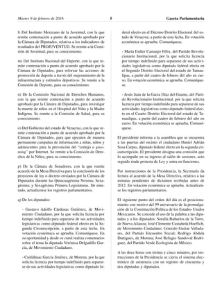 l) Del Instituto Mexicano de la Juventud, con la que
remite contestación a punto de acuerdo aprobado por
la Cámara de Diputados, relativa a los indicadores de
resultados del PROJUVENTUD. Se remite a la Comi-
sión de Juventud, para su conocimiento.
m) Del Instituto Nacional del Deporte, con la que re-
mite contestación a punto de acuerdo aprobado por la
Cámara de Diputados, para reforzar las acciones de
promoción de deporte a través del mejoramiento de la
infraestructura y estímulos deportivos. Se remite a la
Comisión de Deporte, para su conocimiento.
n) De la Comisión Nacional de Derechos Humanos,
con la que remite contestación a punto de acuerdo
aprobado por la Cámara de Diputados, para investigar
la muerte de niños en el Hospital del Niño y la Madre
Indígena. Se remite a la Comisión de Salud, para su
conocimiento.
o) Del Gobierno del estado de Veracruz, con la que re-
mite contestación a punto de acuerdo aprobado por la
Cámara de Diputados, para que ejecuten de manera
permanente campañas de información a niñas, niños y
adolescentes para la prevención del “cortejo o groo-
ming” por Internet. Se remite a la Comisión de Dere-
chos de la Niñez, para su conocimiento.
p) De la Cámara de Senadores, con la que remite
acuerdo de la Mesa Directiva para la conclusión de los
proyectos de ley o decreto enviados por la Cámara de
Diputados durante las Quincuagésima Novena; Sexa-
gésima; y Sexagésima Primera Legislaturas. De ente-
rado, actualícense los registros parlamentarios.
q) De los diputados:
- Gustavo Adolfo Cárdenas Gutiérrez, de Movi-
miento Ciudadano, por la que solicita licencia por
tiempo indefinido para separarse de sus actividades
legislativas como diputado federal electo en la Se-
gunda Circunscripción, a partir de esta fecha. En
votación económica se aprueba. Comuníquese. En
su oportunidad y desde su curul realiza comentarios
sobre el tema la diputada Verónica Delgadillo Gar-
cía, de Movimiento Ciudadano.
- Cuitláhuac García Jiménez, de Morena, por la que
solicita licencia por tiempo indefinido para separar-
se de sus actividades legislativas como diputado fe-
deral electo en el Décimo Distrito Electoral del es-
tado de Veracruz, a partir de esta fecha. En votación
económica se aprueba. Comuníquese.
- María Esther Camargo Félix, del Partido Revolu-
cionario Institucional, por la que solicita licencia
por tiempo indefinido para separarse de sus activi-
dades legislativas como diputada federal electa en
el Segundo Distrito Electoral del estado de Tamau-
lipas, a partir del cuatro de febrero del año en cur-
so. En votación económica se aprueba. Comuníque-
se.
- Jesús Juan de la Garza Díaz del Guante, del Parti-
do Revolucionario Institucional, por la que solicita
licencia por tiempo indefinido para separarse de sus
actividades legislativas como diputado federal elec-
to en el Cuarto Distrito Electoral del estado de Ta-
maulipas, a partir del cuatro de febrero del año en
curso. En votación económica se aprueba. Comuní-
quese.
El presidente informa a la asamblea que se encuentra
a las puertas del recinto el ciudadano Daniel Adrián
Sosa Carpio, diputado federal electo en la segunda cir-
cunscripción. El presidente designa una comisión que
lo acompañe en su ingreso al salón de sesiones, acto
seguido rinde protesta de Ley y entra en funciones.
Por instrucciones de la Presidencia, la Secretaría da
lectura al acuerdo de la Mesa Directiva, relativo a las
minutas pendientes de dictamen recibidas antes de
2012. En votación económica se aprueba. Actualícen-
se los registros parlamentarios.
El siguiente punto del orden del día es el posiciona-
miento con motivo del 99 aniversario de la promulga-
ción de la Constitución Política de los Estados Unidos
Mexicanos. Se concede el uso de la palabra a las dipu-
tadas y a los diputados: Soralla Bañuelos de la Torre,
de Nueva Alianza; José Clemente Castañeda Hoeflich,
de Movimiento Ciudadano; Gonzalo Guízar Vallada-
res, del Partido Encuentro Social; Rodrigo Abdala
Dartigues, de Morena; José Refugio Sandoval Rodrí-
guez, del Partido Verde Ecologista de México;
A las doce horas con treinta y cinco minutos, por ins-
trucciones de la Presidencia se cierra el sistema elec-
trónico de asistencia con un registro de cincuenta y
dos diputadas y diputados.
Gaceta Parlamentaria5Martes 9 de febrero de 2016
 