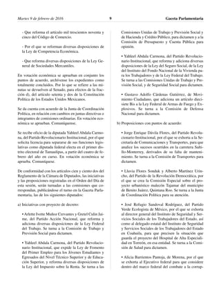 Martes 9 de febrero de 2016 Gaceta Parlamentaria9
- Que reforma el artículo mil trescientos noventa y
cinco del Código de Comercio.
- Por el que se reforman diversas disposiciones de
la Ley de Competencia Económica.
- Que reforma diversas disposiciones de la Ley Ge-
neral de Sociedades Mercantiles.
En votación económica se aprueban en conjunto los
puntos de acuerdo, archívense los expedientes como
totalmente concluidos. Por lo que se refiere a las mi-
nutas se devuelven al Senado, para efectos de la frac-
ción d), del artículo setenta y dos de la Constitución
Política de los Estados Unidos Mexicanos.
Se da cuenta con acuerdo de la Junta de Coordinación
Política, en relación con cambios en juntas directivas e
integrantes de comisiones ordinarias. En votación eco-
nómica se aprueban. Comuníquense.
Se recibe oficio de la diputada Yahleel Abdala Carmo-
na, del Partido Revolucionario Institucional, por el que
solicita licencia para separarse de sus funciones legis-
lativas como diputada federal electa en el primer dis-
trito electoral de Tamaulipas, a partir del cuatro de fe-
brero del año en curso. En votación económica se
aprueba. Comuníquese.
De conformidad con los artículos cien y ciento dos del
Reglamento de la Cámara de Diputados, las iniciativas
y las proposiciones registradas en el Orden del Día de
esta sesión, serán turnadas a las comisiones que co-
rrespondan, publicándose el turno en la Gaceta Parla-
mentaria, las de los siguientes diputados:
a) Iniciativas con proyecto de decreto:
• Arlette Ivette Muñoz Cervantes y Gretel Culin Jai-
me, del Partido Acción Nacional, que reforma y
adiciona diversas disposiciones de la Ley Federal
del Trabajo. Se turna a la Comisión de Trabajo y
Previsión Social para dictamen.
• Yahleel Abdala Carmona, del Partido Revolucio-
nario Institucional, que expide la Ley de Fomento
del Primer Empleo para los Jóvenes Estudiantes y
Egresados del Nivel Técnico Superior y de Educa-
ción Superior, y reforma diversas disposiciones de
la Ley del Impuesto sobre la Renta. Se turna a las
Comisiones Unidas de Trabajo y Previsión Social y
de Hacienda y Crédito Público, para dictamen y a la
Comisión de Presupuesto y Cuenta Pública para
opinión.
• Yahleel Abdala Carmona, del Partido Revolucio-
nario Institucional, que reforma y adiciona diversas
disposiciones de la Ley del Seguro Social, de la Ley
del Instituto del Fondo Nacional de la Vivienda pa-
ra los Trabajadores y de la Ley Federal del Trabajo.
Se turna a las Comisiones Unidas de Trabajo y Pre-
visión Social, y de Seguridad Social para dictamen.
• Gustavo Adolfo Cárdenas Gutiérrez, de Movi-
miento Ciudadano, que adiciona un artículo dieci-
siete Bis a la Ley Federal de Armas de Fuego y Ex-
plosivos. Se turna a la Comisión de Defensa
Nacional para dictamen.
b) Proposiciones con puntos de acuerdo:
• Jorge Enrique Dávila Flores, del Partido Revolu-
cionario Institucional, por el que se exhorta a la Se-
cretaría de Comunicaciones y Transportes, para que
analice los sucesos ocurridos en la carretera Salti-
llo-Monterrey, derivados de su falta de manteni-
miento. Se turna a la Comisión de Transportes para
dictamen.
• Lluvia Flores Sonduk y Alberto Martínez Urin-
cho, del Partido de la Revolución Democrática, por
el que se crea la Comisión Especial sobre el pro-
yecto urbanístico malecón Tajamar del municipio
de Benito Juárez, Quintana Roo. Se turna a la Junta
de Coordinación Política para su atención.
• José Refugio Sandoval Rodríguez, del Partido
Verde Ecologista de México, por el que se exhorta
al director general del Instituto de Seguridad y Ser-
vicios Sociales de los Trabajadores del Estado, así
como al delegado estatal del Instituto de Seguridad
y Servicios Sociales de los Trabajadores del Estado
en Coahuila, para que precisen la situación que
guarda el proyecto del Hospital de Alta Especiali-
dad en Torreón, en esa entidad. Se turna a la Comi-
sión de Salud para dictamen.
• Alicia Barrientos Pantoja, de Morena, por el que
se exhorta al Ejecutivo federal para que considere
dentro del marco federal del combate a la corrup-
 