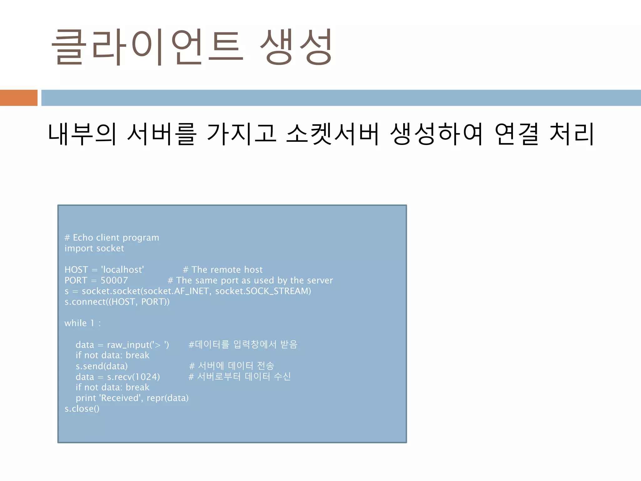 클라이언트 생성
내부의 서버를 가지고 소켓서버 생성하여 연결 처리
# Echo client program
import socket
HOST = 'localhost' # The remote host
PORT = 50007 # The same port as used by the server
s = socket.socket(socket.AF_INET, socket.SOCK_STREAM)
s.connect((HOST, PORT))
while 1 :
data = raw_input('> ') #데이터를 입력창에서 받음
if not data: break
s.send(data) # 서버에 데이터 전송
data = s.recv(1024) # 서버로부터 데이터 수신
if not data: break
print 'Received', repr(data)
s.close()
 