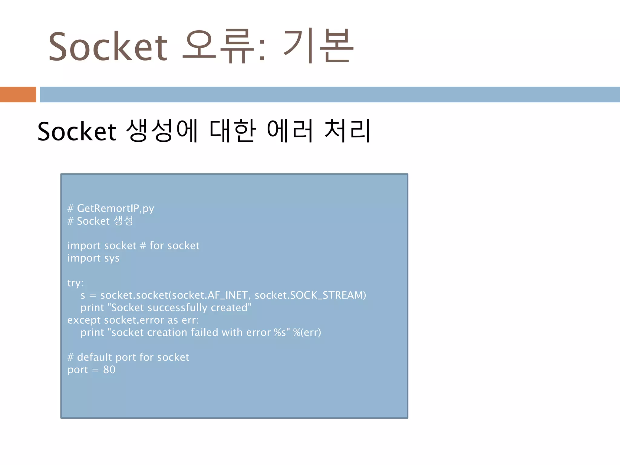 Socket 오류: 기본
Socket 생성에 대한 에러 처리
# GetRemortIP,py
# Socket 생성
import socket # for socket
import sys
try:
s = socket.socket(socket.AF_INET, socket.SOCK_STREAM)
print "Socket successfully created"
except socket.error as err:
print "socket creation failed with error %s" %(err)
# default port for socket
port = 80
 