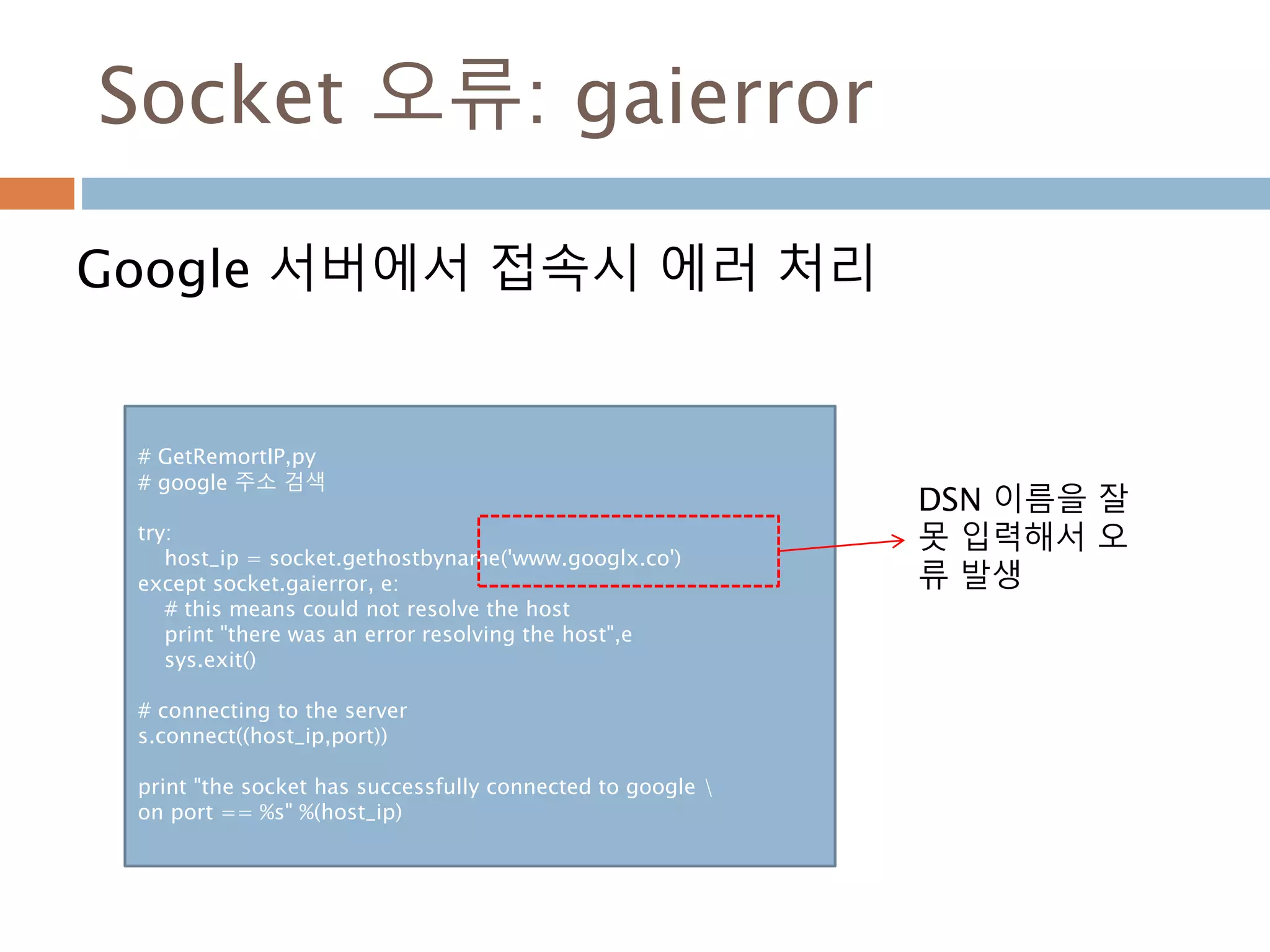 Socket 오류: gaierror
Google 서버에서 접속시 에러 처리
# GetRemortIP,py
# google 주소 검색
try:
host_ip = socket.gethostbyname('www.googlx.co')
except socket.gaierror, e:
# this means could not resolve the host
print "there was an error resolving the host",e
sys.exit()
# connecting to the server
s.connect((host_ip,port))
print "the socket has successfully connected to google 
on port == %s" %(host_ip)
DSN 이름을 잘
못 입력해서 오
류 발생
 