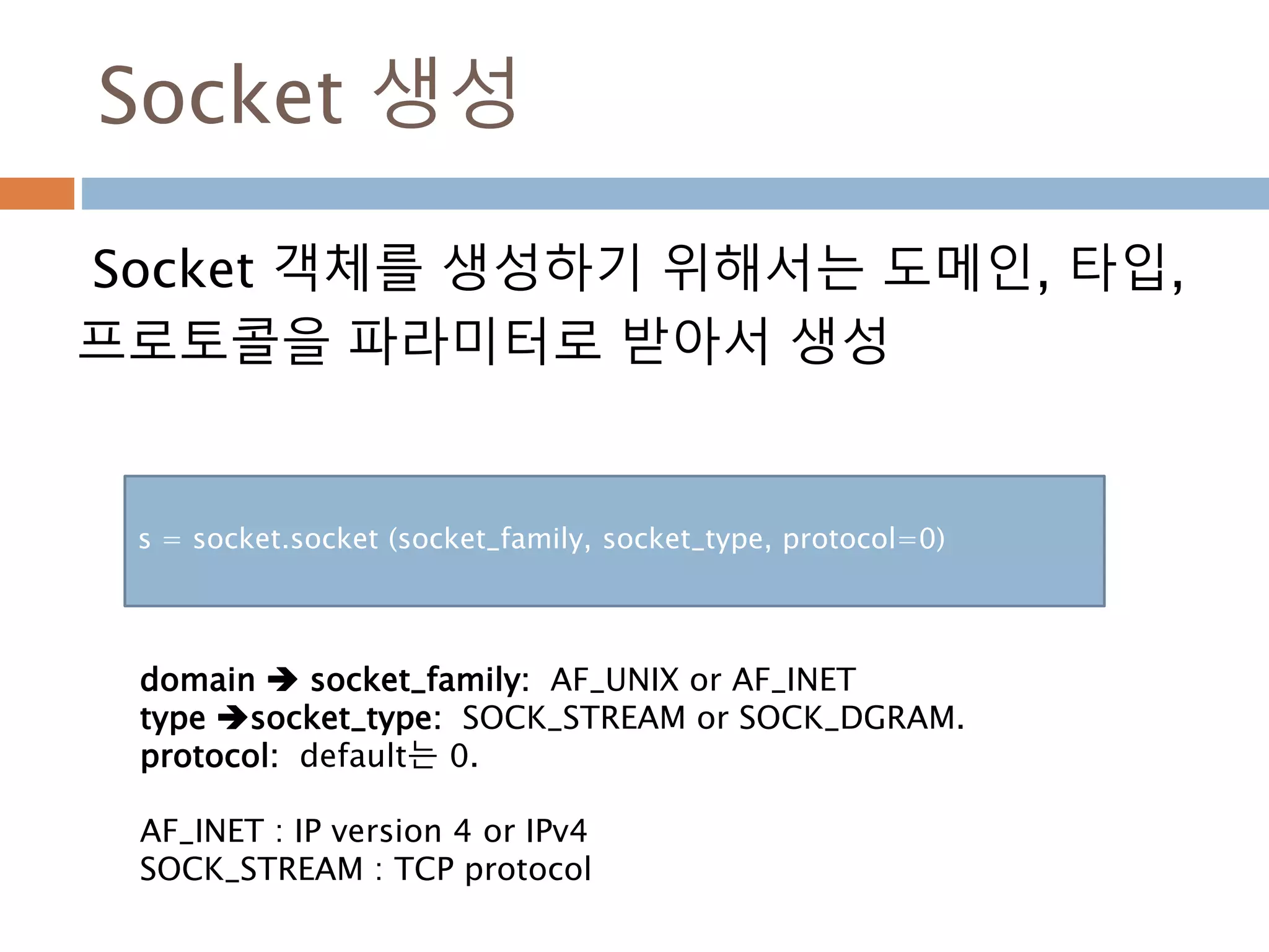 Socket 생성
Socket 객체를 생성하기 위해서는 도메인, 타입,
프로토콜을 파라미터로 받아서 생성
s = socket.socket (socket_family, socket_type, protocol=0)
domain  socket_family: AF_UNIX or AF_INET
type socket_type: SOCK_STREAM or SOCK_DGRAM.
protocol: default는 0.
AF_INET : IP version 4 or IPv4
SOCK_STREAM : TCP protocol
 