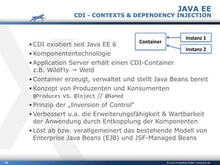 © Lynx-Consulting GmbH | www.lynx.de10
▪ CDI existiert seit Java EE 6
▪ Komponententechnologie
▪ Application Server erhält einen CDI-Container 
z.B. WildFly → Weld
▪ Container erzeugt, verwaltet und stellt Java Beans bereit
▪ Konzept von Produzenten und Konsumenten 
@Produces vs. @Inject // @Named
▪ Prinzip der „Inversion of Control“
▪ Verbessert u.a. die Erweiterungsfähigkeit & Wartbarkeit
der Anwendung durch Entkopplung der Komponenten
▪ Löst ab bzw. verallgemeinert das bestehende Modell von
Enterprise Java Beans (EJB) und JSF-Managed Beans
JAVA EE
CDI - CONTEXTS & DEPENDENCY INJECTION
Container
Instanz	1
Instanz	2
 