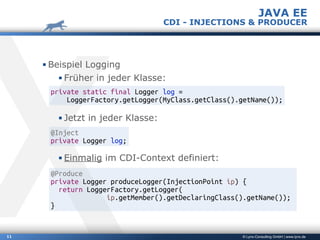 © Lynx-Consulting GmbH | www.lynx.de11
▪ Beispiel Logging
▪ Früher in jeder Klasse:
▪ Jetzt in jeder Klasse:
▪ Einmalig im CDI-Context definiert:
JAVA EE
CDI - INJECTIONS & PRODUCER
private static final Logger log =
LoggerFactory.getLogger(MyClass.getClass().getName());
@Inject
private Logger log;
@Produce
private Logger produceLogger(InjectionPoint ip) {
return LoggerFactory.getLogger(
ip.getMember().getDeclaringClass().getName());
}
 