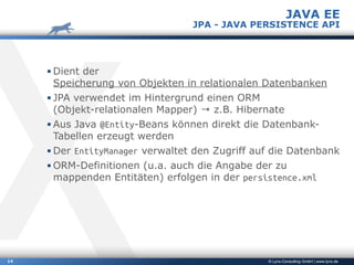 © Lynx-Consulting GmbH | www.lynx.de14
▪ Dient der 
Speicherung von Objekten in relationalen Datenbanken
▪ JPA verwendet im Hintergrund einen ORM  
(Objekt-relationalen Mapper) → z.B. Hibernate
▪ Aus Java @Entity-Beans können direkt die Datenbank-
Tabellen erzeugt werden
▪ Der EntityManager verwaltet den Zugriff auf die Datenbank
▪ ORM-Definitionen (u.a. auch die Angabe der zu
mappenden Entitäten) erfolgen in der persistence.xml
JAVA EE
JPA - JAVA PERSISTENCE API
 
