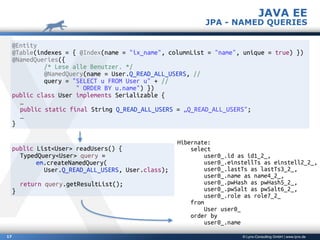 © Lynx-Consulting GmbH | www.lynx.de17
@Entity
@Table(indexes = { @Index(name = "ix_name", columnList = "name", unique = true) })
@NamedQueries({
/* Lese alle Benutzer. */
@NamedQuery(name = User.Q_READ_ALL_USERS, //
query = "SELECT u FROM User u" + //
" ORDER BY u.name") })
public class User implements Serializable {
…
public static final String Q_READ_ALL_USERS = „Q_READ_ALL_USERS";
…
}
public List<User> readUsers() {
TypedQuery<User> query =
em.createNamedQuery(
User.Q_READ_ALL_USERS, User.class);
return query.getResultList();
}
Hibernate:
select
user0_.id as id1_2_,
user0_.einstellTs as einstell2_2_,
user0_.lastTs as lastTs3_2_,
user0_.name as name4_2_,
user0_.pwHash as pwHash5_2_,
user0_.pwSalt as pwSalt6_2_,
user0_.role as role7_2_
from
User user0_
order by
user0_.name
JAVA EE
JPA - NAMED QUERIES
 