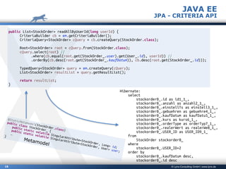 © Lynx-Consulting GmbH | www.lynx.de18
public List<StockOrder> readAllByUserId(long userId) {
CriteriaBuilder cb = em.getCriteriaBuilder();
CriteriaQuery<StockOrder> cQuery = cb.createQuery(StockOrder.class);
Root<StockOrder> root = cQuery.from(StockOrder.class);
cQuery.select(root) //
.where(cb.equal(root.get(StockOrder_.user).get(User_.id), userId)) //
.orderBy(cb.desc(root.get(StockOrder_.kaufDatum)), cb.desc(root.get(StockOrder_.id)));
TypedQuery<StockOrder> query = em.createQuery(cQuery);
List<StockOrder> resultList = query.getResultList();
return resultList;
}
Hibernate:
select
stockorder0_.id as id1_1_,
stockorder0_.anzahl as anzahl2_1_,
stockorder0_.einstellTs as einstell3_1_,
stockorder0_.gebuehren as gebuehre4_1_,
stockorder0_.kaufDatum as kaufDatu5_1_,
stockorder0_.kurs as kurs6_1_,
stockorder0_.orderType as orderTyp7_1_,
stockorder0_.realerWert as realerWe8_1_,
stockorder0_.USER_ID as USER_ID9_1_
from
StockOrder stockorder0_
where
stockorder0_.USER_ID=2
order by
stockorder0_.kaufDatum desc,
stockorder0_.id desc
JAVA EE
JPA - CRITERIA API
@StaticMetamodel(StockOrder.class)
public class StockOrder_ {
public static volatile SingularAttribute<StockOrder, Long> id;
public static volatile SingularAttribute<StockOrder, User> user;
…
}
Metamodel
 