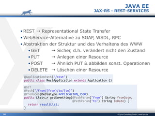 © Lynx-Consulting GmbH | www.lynx.de20
▪ REST → Representational State Transfer
▪ WebService-Alternative zu SOAP, WSDL, RPC
▪ Abstraktion der Struktur und des Verhaltens des WWW
▪ GET → Sicher, d.h. verändert nicht den Zustand
▪ PUT → Anlegen einer Resource
▪ POST → Ähnlich PUT & abbilden sonst. Operationen
▪ DELETE → Löschen einer Resource
JAVA EE
JAX-RS - REST-SERVICES
@ApplicationPath("/rest")
public class RestApplication extends Application {}
@GET
@Path("/from/{from}/to/{to}")
@Produces(MediaType.APPLICATION_JSON)
public List<…> getSomething(@PathParam("from") String fromDate,
@PathParam("to") String toDate) {
return resultList;
}
 