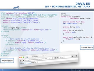 © Lynx-Consulting GmbH | www.lynx.de25
JAVA EE
JSF - MINIMALBEISPIEL MIT AJAX
<?xml version="1.0" encoding="UTF-8"?>
<!DOCTYPE html PUBLIC "-//W3C//DTD XHTML 1.0 Transitional//EN"
"http://www.w3.org/TR/xhtml1/DTD/xhtml1-transitional.dtd">
<html xmlns="http://www.w3.org/1999/xhtml"
xmlns:h="http://xmlns.jcp.org/jsf/html"
xmlns:f="http://xmlns.jcp.org/jsf/core">
<h:head>
<title>Simple Page</title>
<h:outputStylesheet library="css" name="style.css" />
</h:head>
<h:body>
<h:form>
<!-- Some Inputs to be AJAX-submitted -->
<h:inputText value="#{simpleBean.text}">
<f:ajax event="keyup" render=„outputId" />
</h:inputText>
<!-- Some Outputs refreshed by AJAX-Inputs above -->
<h:outputText id="outputId" value=„#{simpleBean.text}" />
</h:form>
</h:body>
</html>
@Named
@ViewScoped
public class SimpleBean
implements Serializable {
private static final long
serialVersionUID = 1L;
private String text;
public String getText() {
return text;
}
public void setText(String text) {
this.text = text;
}
}
xhtml-Seite
Named Bean
 