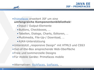 © Lynx-Consulting GmbH | www.lynx.de29
▪ Primefaces erweitert JSF um eine 
umfangreiche Komponentenbibliothek!
▪ Input-/ Output-Elemente
▪ Buttons, Checkboxes, …
▪ Tabellen, Dialoge, Charts, Editoren, …
▪ Multimedia, File-Up-/ Download, …
▪ AJAX-Unterstützung
▪ Unterstützt „responsive Design“ mit HTML5 und CSS3
▪ Out-of-the-Box ansprechende Web-Oberfläche
▪ Freie und kommerzielle Designs
▪ Für mobile Geräte: Primefaces mobile
▪ Alternativen: RichFaces, IceFaces, …
JAVA EE
JSF - PRIMEFACES
 