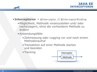 © Lynx-Consulting GmbH | www.lynx.de
▪ Interceptoren → @Interceptor // @InterceptorBinding
▪ Möglichkeit, Methodik voranzustellen und/ oder
nachzulagern, ohne die vorhandene Methode zu
ändern
▪ Anwendungsfälle:
▪ Zeitmessung oder Logging vor und nach einem
Methodenaufruf
▪ Transaktion auf einer Methode starten  
und beenden
▪ Tracking
35
JAVA EE
INTERCEPTOREN
Interceptor
Methode
 