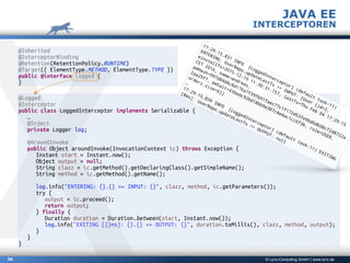 © Lynx-Consulting GmbH | www.lynx.de36
JAVA EE
INTERCEPTOREN
@Inherited
@InterceptorBinding
@Retention(RetentionPolicy.RUNTIME)
@Target({ ElementType.METHOD, ElementType.TYPE })
public @interface Logged {
}
@Logged
@Interceptor
public class LoggedInterceptor implements Serializable {
…
@Inject
private Logger log;
@AroundInvoke
public Object aroundInvoke(InvocationContext ic) throws Exception {
Instant start = Instant.now();
Object output = null;
String clazz = ic.getMethod().getDeclaringClass().getSimpleName();
String method = ic.getMethod().getName();
log.info("ENTERING: {}.{} >> INPUT: {}", clazz, method, ic.getParameters());
try {
output = ic.proceed();
return output;
} finally {
Duration duration = Duration.between(start, Instant.now());
log.info("EXITING [{}ms]: {}.{} >> OUTPUT: {}", duration.toMillis(), clazz, method, output);
}
}
}
17:29:15,831
INFO
[LoggedInterceptor]
(default
task-11)
ENTERING:
UserRepo.updateLastTs
>>
INPUT:
[User
[id=2,
einstellTs=2015-12-10
11:30:31.757,
lastTs=Thu
Feb
04
17:29:15
CET
2016,
name=andreas,
pwHash=997d84d4c8d176a7f39fb91faec77c1f172d53fe96d0db08cf2d8722a
2aa29f7,
pwSalt=436edc92bd18bb9e387c4e4ac1cc6f3b,
role=USER,
orders.size=6]]
…
17:29:15,839
INFO
[LoggedInterceptor]
(default
task-11)
EXITING
[8ms]:
UserRepo.updateLastTs
>>
OUTPUT:
null
 