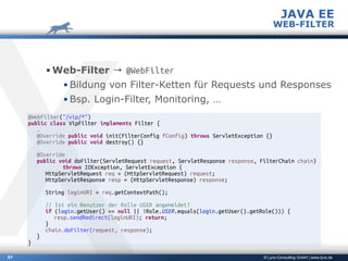 © Lynx-Consulting GmbH | www.lynx.de
▪ Web-Filter → @WebFilter
▪ Bildung von Filter-Ketten für Requests und Responses
▪ Bsp. Login-Filter, Monitoring, …
37
JAVA EE
WEB-FILTER
@WebFilter("/vip/*")
public class VipFilter implements Filter {
…
@Override public void init(FilterConfig fConfig) throws ServletException {}
@Override public void destroy() {}
@Override
public void doFilter(ServletRequest request, ServletResponse response, FilterChain chain)
throws IOException, ServletException {
HttpServletRequest req = (HttpServletRequest) request;
HttpServletResponse resp = (HttpServletResponse) response;
String loginURI = req.getContextPath();
// Ist ein Benutzer der Rolle USER angemeldet?
if (login.getUser() == null || !Role.USER.equals(login.getUser().getRole())) {
resp.sendRedirect(loginURI); return;
}
chain.doFilter(request, response);
}
}
 