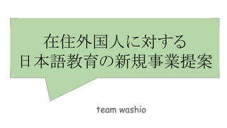 在住外国人に対する
日本語教育の新規事業提案
team washio
 