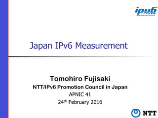 Japan IPv6 Measurement
Tomohiro Fujisaki
NTT/IPv6 Promotion Council in Japan
APNIC 41
24th February 2016
 
