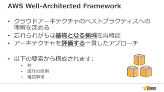 AWS Well-Architected Framework
• クラウドアーキテクチャのベストプラクティスへの
理解を深める
• 忘れられがちな基礎となる領域を再確認
• アーキテクチャを評価する一貫したアプローチ
• 以下の要素から構成され...