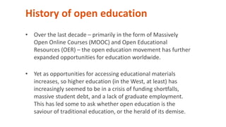 History of open education
• Over the last decade – primarily in the form of Massively
Open Online Courses (MOOC) and Open Educational
Resources (OER) – the open education movement has further
expanded opportunities for education worldwide.
• Yet as opportunities for accessing educational materials
increases, so higher education (in the West, at least) has
increasingly seemed to be in a crisis of funding shortfalls,
massive student debt, and a lack of graduate employment.
This has led some to ask whether open education is the
saviour of traditional education, or the herald of its demise.
 