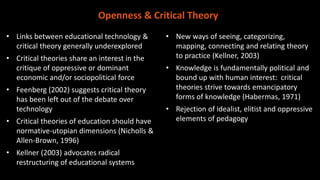 • Links between educational technology &
critical theory generally underexplored
• Critical theories share an interest in the
critique of oppressive or dominant
economic and/or sociopolitical force
• Feenberg (2002) suggests critical theory
has been left out of the debate over
technology
• Critical theories of education should have
normative-utopian dimensions (Nicholls &
Allen-Brown, 1996)
• Kellner (2003) advocates radical
restructuring of educational systems
• New ways of seeing, categorizing,
mapping, connecting and relating theory
to practice (Kellner, 2003)
• Knowledge is fundamentally political and
bound up with human interest: critical
theories strive towards emancipatory
forms of knowledge (Habermas, 1971)
• Rejection of idealist, elitist and oppressive
elements of pedagogy
Openness & Critical Theory
 