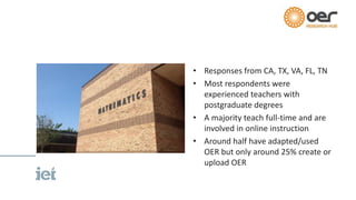 • Responses from CA, TX, VA, FL, TN
• Most respondents were
experienced teachers with
postgraduate degrees
• A majority teach full-time and are
involved in online instruction
• Around half have adapted/used
OER but only around 25% create or
upload OER
 