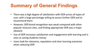 Summary of General Findings
• There was a high degree of satisfaction with OER across all types of
user, with a large percentage willing to access further OER and to
recommend them
• However, OER brand recognition was weak compared with other
popular resource sites, and finding appropriate OER was a major
obstacle
• Use of OER increases satisfaction and engagement with learning and is
seen as saving students money
• Users look for relevance, reputation and clear learning outcomes
when selecting OER
 