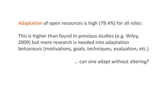 Adaptation of open resources is high (79.4%) for all roles:
This is higher than found in previous studies (e.g. Wiley,
2009) but more research is needed into adaptation
behaviours (motivations, goals, techniques, evaluation, etc.)
… can one adapt without altering?
 