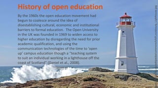 History of open education
By the 1960s the open education movement had
begun to coalesce around the idea of
disestablishing cultural, economic and institutional
barriers to formal education. The Open University
in the UK was founded in 1969 to widen access to
higher education by disregarding the need for prior
academic qualification, and using the
communication technologies of the time to ‘open
up’ campus education though a “teaching system
to suit an individual working in a lighthouse off the
coast of Scotland” (Daniel et al., 2008).
load.wikimedia.org/wikipedia/commons/b/bf/Louisbourg_Lighthouse.jpg
 