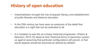 History of open education
• Industrialisation brought the rise of popular literacy and establishment
of public libraries and distance education
• In the 20th century we have seen an extension of the belief that
education is a right that can be extended to all
• It is mistaken to see this as a linear historical progression: (Peters &
Deimann, 2013:12) observe that “historical forms of openness caution
us against assuming that particular configurations will prevail, or that
social aspects should be assumed as desired by default”.
 