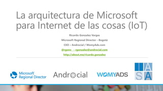 La arquitectura de Microsoft
para Internet de las cosas (IoT)
Ricardo Gonzalez Vargas
Microsoft Regional Director - Bogotá
CEO – Androcial / WomyAds.com
@rgonv - rgonzalez@androcial.com
http://about.me/ricardo.gonzalez
 