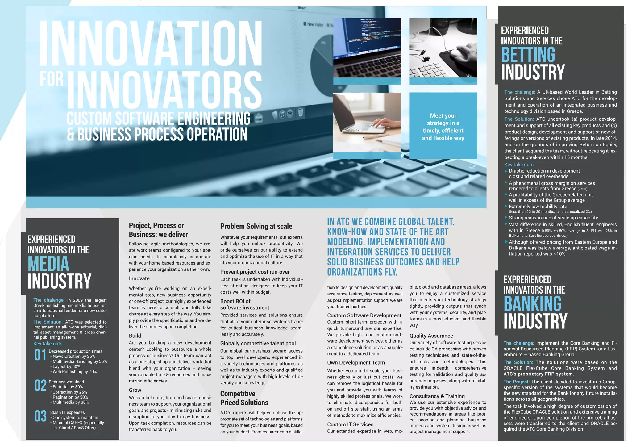 EXPRERIENCED
INNOVATORS IN THE
media
Industry
In ATC we combine global talent,
know-how and state of the art
modeling, implementation and
integration services to deliver
solid business outcomes and help
organizations fly.
Project, Process or
Business: we deliver
Following Agile methodologies, we cre-
ate work teams configured to your spe-
cific needs, to seamlessly co-operate
with your home-based resources and ex-
perience your organization as their own.
Innovate
Whether you’re working on an experi-
mental step, new business opportunity
or one-off project, our highly experienced
team is here to consult and fully take
charge at every step of the way. You sim-
ply provide the specifications and we de-
liver the sources upon completion.
Build
Are you building a new development
center? Looking to outsource a whole
process or business? Our team can act
as a one-stop-shop and deliver work that
blend with your organization – saving
you valuable time & resources and maxi-
mizing efficiencies.
Grow
We can help hire, train and scale a busi-
ness team to support your organizational
goals and projects - minimizing risks and
disruption to your day to day business.
Upon task completion, resources can be
transferred back to you.
bile, cloud and database areas, allows
you to enjoy a customized service
that meets your technology strategy
tightly, providing outputs that synch
with your systems, security, and plat-
forms in a most efficient and flexible
way.
Quality Assurance
Our variety of software testing servic-
es include QA processing with proven
testing techniques and state-of-the-
art tools and methodologies. This
ensures in-depth, comprehensive
testing for validation and quality as-
surance purposes, along with reliabil-
ity estimation.
Consultancy & Training
We use our extensive experience to
provide you with objective advice and
recommendations in areas like proj-
ect scoping and planning, business
process and system design as well as
project management support.
Problem Solving at scale
Whatever your requirements, our experts
will help you unlock productivity. We
pride ourselves on our ability to extend
and optimize the use of IT in a way that
fits your organizational culture.
Prevent project cost run-over
Each task is undertaken with individual-
ized attention, designed to keep your IT
costs well within budget.
Boost ROI of
software investment
Provided services and solutions ensure
that all of your enterprise systems trans-
fer critical business knowledge seam-
lessly and accurately.
Globally competitive talent pool
Our global partnerships secure access
to top level developers, experienced in
a variety technologies and platforms, as
well as to industry experts and qualified
project managers with high levels of di-
versity and knowledge.
Competitive
Priced Solutions
ATC’s experts will help you chose the ap-
propriate set of technologies and platforms
for you to meet your business goals, based
on your budget. From requirements distilla-
tion to design and development, quality
assurance testing, deployment as well
as post implementation support, we are
your trusted partner.
Custom Software Development
Custom short-term projects with a
quick turnaround are our expertise.
We provide high end custom soft-
ware development services, either as
a standalone solution or as a supple-
ment to a dedicated team.
Own Development Team
Whether you aim to scale your busi-
ness globally or just cut costs, we
can remove the logistical hassle for
you and provide you with teams of
highly skilled professionals. We work
to eliminate discrepancies for both
on and off site staff, using an array
of methods to maximize efficiencies.
Custom IT Services
Our extended expertise in web, mo-
The chalenge: Implement the Core Banking and Fi-
nancial Resources Planning (FRP) System for a Lux-
embourg – based Banking Group.
The Solution: The solutions were based on the
ORACLE FlexCube Core Banking System and
ATC’s proprietary FRP system.
The Project: The client decided to invest in a Group-
specific version of the systems that would become
the new standard for the Bank for any future installa-
tions across all geographies.
The task involved a high degree of customization of
the FlexCube ORACLE solution and extensive training
of engineers. Upon completion of the project, all as-
sets were transferred to the client and ORACLE ac-
quired the ATC Core Banking Division.
Meet your
strategy in a
timely, efficient
and flexible way
The chalenge: In 2009 the largest
Greek publishing and media house run
an international tender for a new edito-
rial platform.
The Solution: ATC was selected to
implement an all-in-one editorial, digi-
tal asset management & cross-chan-
nel publishing system.
Key take outs
Decreased production times
• News Creation by 25%
• Multimedia Handling by 35%
• Layout by 50%
• Web Publishing by 70%
Reduced workload
• Editorial by 30%
• Correction by 25%
• Pagination by 50%
• Multimedia by 30%
Slash IT expenses
• One system to maintain
• Minimal CAPEX (especially
in Cloud / SaaS Offer)
03
02
01
EXPRERIENCED
INNOVATORS IN THE
banking
Industry
EXPRERIENCED
INNOVATORS IN THE
bETTING
Industry
The chalenge: A UK-based World Leader in Betting
Solutions and Services chose ATC for the develop-
ment and operation of an integrated business and
technology division based in Greece.
The Solution: ATC undertook (a) product develop-
ment and support of all existing key products and (b)
product design, development and support of new of-
ferings or versions of existing products. In late 2014,
and on the grounds of improving Return on Equity,
the client acquired the team, without relocating it, ex-
pecting a break-even within 15 months.
Key take outs
Drastic reduction in development
c ost and related overheads
A phenomenal gross margin on services
rendered to clients from Greece (>75%)
A profitability of the Greece-related unit
well in excess of the Group average
Extremely low mobility rate
(less than 5% in 30 months, i.e. an annualized 2%)
Strong reassurance of scale-up capability
Vast difference in skilled, English fluent, engineers
with in Greece (>80%, vs 50% average in S. EU, vs ~25% in
Balkan and East Europe countries.)
Although offered pricing from Eastern Europe and
Balkans was below average, anticipated wage in-
flation reported was ~10%.
INNOVATIONfor
INNOVATorsCUSTOM SOFTWARE ENGINEERING
& BUSINESS PROCESS OPERATION
 