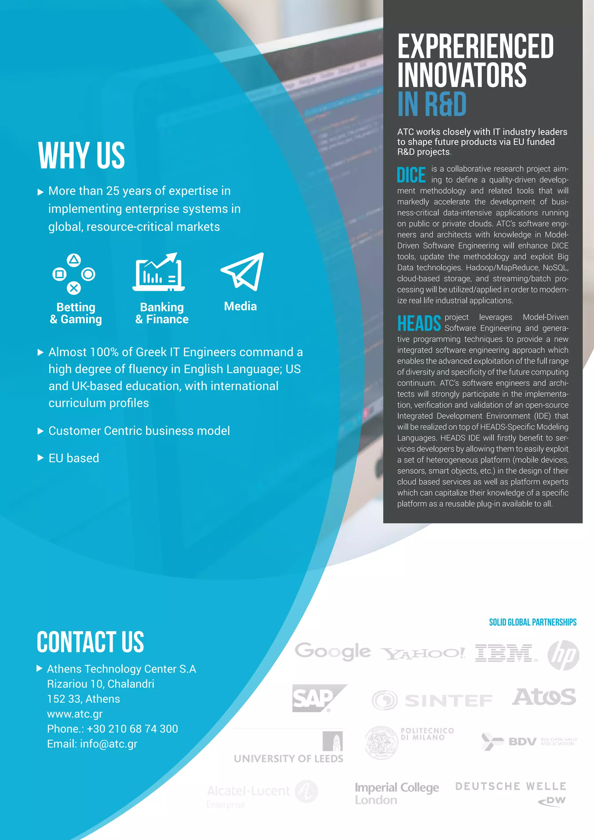 More than 25 years of expertise in
implementing enterprise systems in
global, resource-critical markets
EU based
Almost 100% of Greek IT Engineers command a
high degree of fluency in English Language; US
and UK-based education, with international
curriculum profiles
Customer Centric business model
Athens Technology Center S.A
Rizariou 10, Chalandri
152 33, Athens
www.atc.gr
Phone.: +30 210 68 74 300
Email: info@atc.gr
Banking
& Finance
Betting
& Gaming
Media
Solid global partnerships
ATC works closely with IT industry leaders
to shape future products via EU funded
R&D projects.
DICE is a collaborative research project aim-
ing to define a quality-driven develop-
ment methodology and related tools that will
markedly accelerate the development of busi-
ness-critical data-intensive applications running
on public or private clouds. ATC’s software engi-
neers and architects with knowledge in Model-
Driven Software Engineering will enhance DICE
tools, update the methodology and exploit Big
Data technologies. Hadoop/MapReduce, NoSQL,
cloud-based storage, and streaming/batch pro-
cessing will be utilized/applied in order to modern-
ize real life industrial applications.
HEADS project leverages Model-Driven
Software Engineering and genera-
tive programming techniques to provide a new
integrated software engineering approach which
enables the advanced exploitation of the full range
of diversity and specificity of the future computing
continuum. ATC’s software engineers and archi-
tects will strongly participate in the implementa-
tion, verification and validation of an open-source
Integrated Development Environment (IDE) that
will be realized on top of HEADS-Specific Modeling
Languages. HEADS IDE will firstly benefit to ser-
vices developers by allowing them to easily exploit
a set of heterogeneous platform (mobile devices,
sensors, smart objects, etc.) in the design of their
cloud based services as well as platform experts
which can capitalize their knowledge of a specific
platform as a reusable plug-in available to all.
WHY US
contact US
EXPRERIENCED
INnOVATORS
IN R&D
 