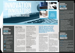 EXPRERIENCED
INNOVATORS IN THE
media
Industry
In ATC we combine global talent,
know-how and state of the art
modeling, implementation and
integration services to deliver
solid business outcomes and help
organizations fly.
Project, Process or
Business: we deliver
Following Agile methodologies, we cre-
ate work teams configured to your spe-
cific needs, to seamlessly co-operate
with your home-based resources and ex-
perience your organization as their own.
Innovate
Whether you’re working on an experi-
mental step, new business opportunity
or one-off project, our highly experienced
team is here to consult and fully take
charge at every step of the way. You sim-
ply provide the specifications and we de-
liver the sources upon completion.
Build
Are you building a new development
center? Looking to outsource a whole
process or business? Our team can act
as a one-stop-shop and deliver work that
blend with your organization – saving
you valuable time & resources and maxi-
mizing efficiencies.
Grow
We can help hire, train and scale a busi-
ness team to support your organizational
goals and projects - minimizing risks and
disruption to your day to day business.
Upon task completion, resources can be
transferred back to you.
bile, cloud and database areas, allows
you to enjoy a customized service
that meets your technology strategy
tightly, providing outputs that synch
with your systems, security, and plat-
forms in a most efficient and flexible
way.
Quality Assurance
Our variety of software testing servic-
es include QA processing with proven
testing techniques and state-of-the-
art tools and methodologies. This
ensures in-depth, comprehensive
testing for validation and quality as-
surance purposes, along with reliabil-
ity estimation.
Consultancy & Training
We use our extensive experience to
provide you with objective advice and
recommendations in areas like proj-
ect scoping and planning, business
process and system design as well as
project management support.
Problem Solving at scale
Whatever your requirements, our experts
will help you unlock productivity. We
pride ourselves on our ability to extend
and optimize the use of IT in a way that
fits your organizational culture.
Prevent project cost run-over
Each task is undertaken with individual-
ized attention, designed to keep your IT
costs well within budget.
Boost ROI of
software investment
Provided services and solutions ensure
that all of your enterprise systems trans-
fer critical business knowledge seam-
lessly and accurately.
Globally competitive talent pool
Our global partnerships secure access
to top level developers, experienced in
a variety technologies and platforms, as
well as to industry experts and qualified
project managers with high levels of di-
versity and knowledge.
Competitive
Priced Solutions
ATC’s experts will help you chose the ap-
propriate set of technologies and platforms
for you to meet your business goals, based
on your budget. From requirements distilla-
tion to design and development, quality
assurance testing, deployment as well
as post implementation support, we are
your trusted partner.
Custom Software Development
Custom short-term projects with a
quick turnaround are our expertise.
We provide high end custom soft-
ware development services, either as
a standalone solution or as a supple-
ment to a dedicated team.
Own Development Team
Whether you aim to scale your busi-
ness globally or just cut costs, we
can remove the logistical hassle for
you and provide you with teams of
highly skilled professionals. We work
to eliminate discrepancies for both
on and off site staff, using an array
of methods to maximize efficiencies.
Custom IT Services
Our extended expertise in web, mo-
The chalenge: Implement the Core Banking and Fi-
nancial Resources Planning (FRP) System for a Lux-
embourg – based Banking Group.
The Solution: The solutions were based on the
ORACLE FlexCube Core Banking System and
ATC’s proprietary FRP system.
The Project: The client decided to invest in a Group-
specific version of the systems that would become
the new standard for the Bank for any future installa-
tions across all geographies.
The task involved a high degree of customization of
the FlexCube ORACLE solution and extensive training
of engineers. Upon completion of the project, all as-
sets were transferred to the client and ORACLE ac-
quired the ATC Core Banking Division.
Meet your
strategy in a
timely, efficient
and flexible way
The chalenge: In 2009 the largest
Greek publishing and media house run
an international tender for a new edito-
rial platform.
The Solution: ATC was selected to
implement an all-in-one editorial, digi-
tal asset management & cross-chan-
nel publishing system.
Key take outs
Decreased production times
• News Creation by 25%
• Multimedia Handling by 35%
• Layout by 50%
• Web Publishing by 70%
Reduced workload
• Editorial by 30%
• Correction by 25%
• Pagination by 50%
• Multimedia by 30%
Slash IT expenses
• One system to maintain
• Minimal CAPEX (especially
in Cloud / SaaS Offer)
03
02
01
EXPRERIENCED
INNOVATORS IN THE
banking
Industry
EXPRERIENCED
INNOVATORS IN THE
bETTING
Industry
The chalenge: A UK-based World Leader in Betting
Solutions and Services chose ATC for the develop-
ment and operation of an integrated business and
technology division based in Greece.
The Solution: ATC undertook (a) product develop-
ment and support of all existing key products and (b)
product design, development and support of new of-
ferings or versions of existing products. In late 2014,
and on the grounds of improving Return on Equity,
the client acquired the team, without relocating it, ex-
pecting a break-even within 15 months.
Key take outs
Drastic reduction in development
c ost and related overheads
A phenomenal gross margin on services
rendered to clients from Greece (>75%)
A profitability of the Greece-related unit
well in excess of the Group average
Extremely low mobility rate
(less than 5% in 30 months, i.e. an annualized 2%)
Strong reassurance of scale-up capability
Vast difference in skilled, English fluent, engineers
with in Greece (>80%, vs 50% average in S. EU, vs ~25% in
Balkan and East Europe countries.)
Although offered pricing from Eastern Europe and
Balkans was below average, anticipated wage in-
flation reported was ~10%.
INNOVATIONfor
INNOVATorsCUSTOM SOFTWARE ENGINEERING
& BUSINESS PROCESS OPERATION
 