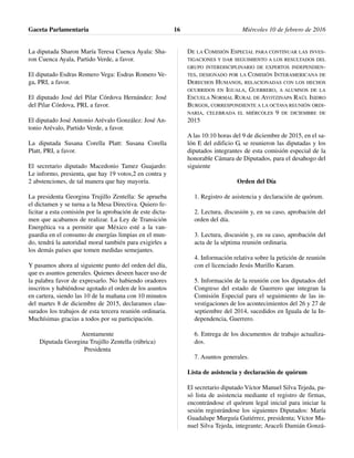 La diputada Sharon María Teresa Cuenca Ayala: Sha-
ron Cuenca Ayala, Partido Verde, a favor.
El diputado Esdras Romero Vega: Esdras Romero Ve-
ga, PRI, a favor.
El diputado José del Pilar Córdova Hernández: José
del Pilar Córdova, PRI, a favor.
El diputado José Antonio Arévalo González: José An-
tonio Arévalo, Partido Verde, a favor.
La diputada Susana Corella Platt: Susana Corella
Platt, PRI, a favor.
El secretario diputado Macedonio Tamez Guajardo:
Le informo, presienta, que hay 19 votos,2 en contra y
2 abstenciones, de tal manera que hay mayoría.
La presidenta Georgina Trujillo Zentella: Se aprueba
el dictamen y se turna a la Mesa Directiva. Quiero fe-
licitar a esta comisión por la aprobación de este dicta-
men que acabamos de realizar. La Ley de Transición
Energética va a permitir que México esté a la van-
guardia en el consumo de energías limpias en el mun-
do, tendrá la autoridad moral también para exigirles a
los demás países que tomen medidas semejantes.
Y pasamos ahora al siguiente punto del orden del día,
que es asuntos generales. Quienes deseen hacer uso de
la palabra favor de expresarlo. No habiendo oradores
inscritos y habiéndose agotado el orden de los asuntos
en cartera, siendo las 10 de la mañana con 10 minutos
del martes 8 de diciembre de 2015, declaramos clau-
surados los trabajos de esta tercera reunión ordinaria.
Muchísimas gracias a todos por su participación.
Atentamente
Diputada Georgina Trujillo Zentella (rúbrica)
Presidenta
DE LA COMISIÓN ESPECIAL PARA CONTINUAR LAS INVES-
TIGACIONES Y DAR SEGUIMIENTO A LOS RESULTADOS DEL
GRUPO INTERDISCIPLINARIO DE EXPERTOS INDEPENDIEN-
TES, DESIGNADO POR LA COMISIÓN INTERAMERICANA DE
DERECHOS HUMANOS, RELACIONADAS CON LOS HECHOS
OCURRIDOS EN IGUALA, GUERRERO, A ALUMNOS DE LA
ESCUELA NORMAL RURAL DE AYOTZINAPA RAÚL ISIDRO
BURGOS, CORRESPONDIENTE A LA OCTAVA REUNIÓN ORDI-
NARIA, CELEBRADA EL MIÉRCOLES 9 DE DICIEMBRE DE
2015
A las 10:10 horas del 9 de diciembre de 2015, en el sa-
lón E del edificio G, se reunieron las diputadas y los
diputados integrantes de esta comisión especial de la
honorable Cámara de Diputados, para el desahogo del
siguiente
Orden del Día
1. Registro de asistencia y declaración de quórum.
2. Lectura, discusión y, en su caso, aprobación del
orden del día.
3. Lectura, discusión y, en su caso, aprobación del
acta de la séptima reunión ordinaria.
4. Información relativa sobre la petición de reunión
con el licenciado Jesús Murillo Karam.
5. Información de la reunión con los diputados del
Congreso del estado de Guerrero que integran la
Comisión Especial para el seguimiento de las in-
vestigaciones de los acontecimientos del 26 y 27 de
septiembre del 2014, sucedidos en Iguala de la In-
dependencia, Guerrero.
6. Entrega de los documentos de trabajo actualiza-
dos.
7. Asuntos generales.
Lista de asistencia y declaración de quórum
El secretario diputado Víctor Manuel Silva Tejeda, pa-
só lista de asistencia mediante el registro de firmas,
encontrándose el quórum legal inicial para iniciar la
sesión registrándose los siguientes Diputados: María
Guadalupe Murguía Gutiérrez, presidenta; Víctor Ma-
nuel Silva Tejeda, integrante; Araceli Damián Gonzá-
Gaceta Parlamentaria Miércoles 10 de febrero de 201616
 