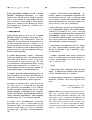 Como siguiente punto del Orden del Día, la diputada
presidenta, comentó que como ha sido y se ha venido
dando en cada reunión, les hizo entrega la actualiza-
ción de los documentos de trabajo para que los anali-
cen, los revisen, los enriquezcan y así puedan ser inte-
grados con la información, hizo mención que contiene
la información de la reunión que sostuvieron con el
Grupo de Expertos.
Asuntos generales
Como siguiente punto del orden del día, la diputada
presidenta informó al pleno de la comisión que han si-
do entregados los oficios a la familia de Julio César
Mondragón, así como también el oficio para la señora
Roberta, representante del equipo Avispones de Chil-
pancingo, y mencionó que están en la consideración de
esperar si se da primero la visita a Chilpancingo en los
próximos días o si se concilia la agenda con ellos para
establecer ambas reuniones.
La diputada Araceli Damián González: “En la última
reunión que nos entregó usted sobre la solicitud de en-
trevistarnos con los militares. Yo nada más quiero in-
formar que antes de la próxima sesión que usted llame
circularemos un documento en donde se haga una pro-
puesta que nos está pidiendo la Secretaría de la De-
fensa se establezca el tipo de reunión que tenemos. So-
lamente para informar” (versión estenográfica).
La diputada presidenta: puso a consideración del Ple-
no de la comisión fijar una fecha y quienes estarían en
condiciones de poder asistir a la próxima reunión or-
dinaria de la comisión debido al receso legislativo.
El diputado Víctor Manuel Silva Tejada: Solicitó que
se acerque cada una de las diputadas y los diputados
para que vertieran sus comentarios hacer un verdadero
consenso tomando la opinión de cada una de las dipu-
tadas y diputados y así poder tener ya una visión muy
clara de cada una de las agendas de trabajo que se tie-
nen por parte de los integrantes de la comisión y en ba-
se a eso comunicarlo a cada uno de los diputados.
La diputada Araceli Damián González: “Nada más pa-
ra comentar que yo haría un exhorto a todos para que
tuviéramos al menos una reunión en enero, porque si
no se va a atrasar. Podría ser la tercera o cuarta sema-
na de enero, que se concentrara” (versión estenográfi-
ca).
La diputada Cristina Ismene Gaytán Hernández: “Y te-
niendo en consideración que nuestro reglamento tam-
bién mandata que una vez al mes se tienen que hacer
estas reuniones. Entonces, antes del término de enero
tendríamos que sostener una reunión de trabajo con to-
das las consideraciones que ha se han hecho.
También habrá otras comisiones que se estén reunien-
do de manera regular, entonces quizá poder acomodar
los horarios, los tiempos de todas y todos, sobre todo
de los compañeros diputados que no radican aquí en el
Distrito Federal y para los cuales será mucho más di-
fícil movilizarse a alguna reunión. Pero que quede es-
tablecido que durante enero por lo menos deberíamos
tener una reunión” (versión estenográfica).
El diputado José Alfredo Ferreiro Velazco: Comentó
que valdría la pena concretar esa fecha sugirió la ter-
cera o la cuarta semana ya que se tiene que ir a traba-
jar a los distritos.
La diputada presidenta, señaló que se tomaran en
cuenta las consideraciones y que serán convocados a
la novena reunión ordinaria en la tercera o cuarta se-
mana de enero del 2016.
Clausura:
La diputada presidenta: Agotados los puntos del orden
del día y no habiendo otros asuntos a tratar, procedió a
clausura la reunión siendo las 11:15 horas.
Se adjunta la versión estenográfica de esta sesión en
documento electrónico, como parte integrante de la
misma.
Palacio Legislativo de San Lázaro,
a 9 de diciembre de 2015.
Diputados: María Guadalupe Murguía Gutiérrez (rúbrica), presi-
denta; Arturo Álvarez Angli, Cristina Ismene Gaytán Hernández
(rúbrica), José Alfredo Ferreiro Velazco, Roberto Guzmán Jacobo
(rúbrica), María Eugenia Ocampo Bedolla, Víctor Manuel Silva
Tejeda (rúbrica), Marbella Toledo Ibarra (rúbrica), integrantes; Sa-
lomón Majul González, Guadalupe González Suástegui, Héctor
Javier García Chávez, José Alberto Couttolenc Buentello (rúbrica),
Araceli Damián González (rúbrica), Víctor Manuel Sánchez Oroz-
co (rúbrica), Ángel García Yáñez, Norma Edith Martínez Guzmán.
Miércoles 10 de febrero de 2016 Gaceta Parlamentaria25
 