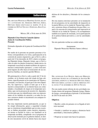 Informes
DEL DIPUTADO WENCESLAO MARTÍNEZ SANTOS, RELATI-
VO A ACTIVIDADES DEL PROGRAMA DIPUTADA AMIGA,
DIPUTADO AMIGO EFECTUADAS EL MARTES 15 DE DI-
CIEMBRE DE 2015 EN TIJUANA Y ENSENADA, BAJA CALI-
FORNIA
México, DF, a 30 de enero de 2016.
Diputado César Octavio Camacho Quiroz
Junta de Coordinación Política
Presente
Estimados diputados de la junta de Coordinación Polí-
tica:
Por medio de la presente me permito presentar el in-
forme correspondiente a la visita y participación en la
comisión de asuntos migratorios, que se llevó a cabo a
partir del 15 de diciembre de 2015, relativo al progra-
ma Diputada Amiga, Diputado Amigo, que se llevó a
cabo en todos los puertos fronterizos, dando inicio a la
temporada vacacional en donde recibimos de regreso a
nuestros connacionales (paisanos) y como visita tem-
poral algunos de ellos hacia el reencuentro de sus res-
pectivas familias, en nuestro querido México.
Mi participación se llevó a cabo a partir del 15 de di-
ciembre, en la frontera norte del estado de baja cali-
fornia, específicamente en los municipios de Tijuana y
ensenada y mi función, al igual que la de otros diputa-
dos, fue supervisar y vigilar el trato que se le da a
nuestros connacionales en su tránsito hacia sus comu-
nidades y localidades de origen en la temporada navi-
deña y que con la presencia de nosotros los diputados,
sirviera para que nos identificaran como sus represen-
tantes en los módulos de atención y en todos los tra-
mos carreteros donde se encontraran con cualquier le-
gislador federal.
Fue muy importante nuestra participación, ya que se
les otorgó información, apoyo y seguridad evitando
que se cometieran irregularidades que en otras ocasio-
nes se habían presentado contra nuestros migrantes,
así mismo se facilitó la visita a sus familiares en la
temporada navideña, cumpliendo con el programa de
observación instruido por el gobierno federal, en don-
de este mecanismo sirvió de aliento hacia una mayor
defensa de los derechos y libertades de los connacio-
nales.
De esta manera estuvimos presentes en la instalación
de este programa con las autoridades de migración en
la puerta México en la ciudad de Tijuana baja califor-
nia y asimismo dimos el banderazo de paso libre y se-
guro a la caravana de connacionales que ingresaron en
vehículo en la ciudad de Tijuana y los acompañamos
también en el puerto de ensenada, con la participación
de la policía federal preventiva y con las autoridades
locales.
Sin otro particular reciban un cordial saludo.
Atentamente
Diputado Wenceslao Martínez Santos (rúbrica)
DEL LICENCIADO JUAN MANUEL ARELLANO MORALES,
SECRETARIO TÉCNICO DE LA COMISIÓN DE ASUNTOS MI-
GRATORIOS, RESPECTO AL PROGRAMA DIPUTADA AMIGA,
DIPUTADO AMIGO, LLEVADO A CABO EL MIÉRCOLES 16 Y
EL JUEVES 17 DE DICIEMBRE DE 2015 EN TIJUANA
Por este medio remito informe de mis actividades rea-
lizadas dentro del programa Diputada Amiga, Diputa-
do Amigo, correspondiente al periodo 12 de diciembre
de 2015-6 de enero de 2016.
Objetivos
• Recibir a miles de paisanos en su llegada al terri-
torio nacional.
• Atender y canalizar sus quejas y denuncias hacia
autoridades y funcionarios públicos.
• Propiciar un mejor trato hacia los paisanos.
Gaceta Parlamentaria Miércoles 10 de febrero de 201626
 