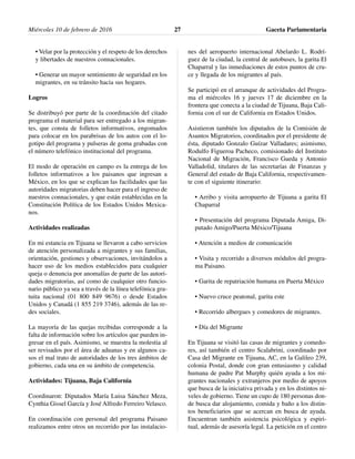 • Velar por la protección y el respeto de los derechos
y libertades de nuestros connacionales.
• Generar un mayor sentimiento de seguridad en los
migrantes, en su tránsito hacia sus hogares.
Logros
Se distribuyó por parte de la coordinación del citado
programa el material para ser entregado a los migran-
tes, que consta de folletos informativos, engomados
para colocar en los parabrisas de los autos con el lo-
gotipo del programa y pulseras de goma grabadas con
el número telefónico institucional del programa.
El modo de operación en campo es la entrega de los
folletos informativos a los paisanos que ingresan a
México, en los que se explican las facilidades que las
autoridades migratorias deben hacer para el ingreso de
nuestros connacionales, y que están establecidas en la
Constitución Política de los Estados Unidos Mexica-
nos.
Actividades realizadas
En mi estancia en Tijuana se llevaron a cabo servicios
de atención personalizada a migrantes y sus familias,
orientación, gestiones y observaciones, invitándolos a
hacer uso de los medios establecidos para cualquier
queja o denuncia por anomalías de parte de las autori-
dades migratorias, así como de cualquier otro funcio-
nario público ya sea a través de la línea telefónica gra-
tuita nacional (01 800 849 9676) o desde Estados
Unidos y Canadá (1 855 219 3746), además de las re-
des sociales.
La mayoría de las quejas recibidas corresponde a la
falta de información sobre los artículos que pueden in-
gresar en el país. Asimismo, se muestra la molestia al
ser revisados por el área de aduanas y en algunos ca-
sos el mal trato de autoridades de los tres ámbitos de
gobierno, cada una en su ámbito de competencia.
Actividades: Tijuana, Baja California
Coordinaron: Diputados María Luisa Sánchez Meza,
Cynthia Gissel García y José Alfredo Ferreiro Velasco.
En coordinación con personal del programa Paisano
realizamos entre otros un recorrido por las instalacio-
nes del aeropuerto internacional Abelardo L. Rodrí-
guez de la ciudad, la central de autobuses, la garita El
Chaparral y las inmediaciones de estos puntos de cru-
ce y llegada de los migrantes al país.
Se participó en el arranque de actividades del Progra-
ma el miércoles 16 y jueves 17 de diciembre en la
frontera que conecta a la ciudad de Tijuana, Baja Cali-
fornia con el sur de California en Estados Unidos.
Asistieron también los diputados de la Comisión de
Asuntos Migratorios, coordinados por el presidente de
ésta, diputado Gonzalo Guízar Valladares; asimismo,
Rodulfo Figueroa Pacheco, comisionado del Instituto
Nacional de Migración, Francisco Gueda y Antonio
Valladolid, titulares de las secretarías de Finanzas y
General del estado de Baja California, respectivamen-
te con el siguiente itinerario:
• Arribo y visita aeropuerto de Tijuana a garita El
Chaparral
• Presentación del programa Diputada Amiga, Di-
putado Amigo/Puerta México/Tijuana
• Atención a medios de comunicación
• Visita y recorrido a diversos módulos del progra-
ma Paisano.
• Garita de repatriación humana en Puerta México
• Nuevo cruce peatonal, garita este
• Recorrido albergues y comedores de migrantes.
• Día del Migrante
En Tijuana se visitó las casas de migrantes y comedo-
res, así también el centro Scalabrini, coordinado por
Casa del Migrante en Tijuana, AC, en la Galileo 239,
colonia Postal, donde con gran entusiasmo y calidad
humana de padre Pat Murphy quién ayuda a los mi-
grantes nacionales y extranjeros por medio de apoyos
que busca de la iniciativa privada y en los distintos ni-
veles de gobierno. Tiene un cupo de 180 personas don-
de busca dar alojamiento, comida y baño a los distin-
tos beneficiarios que se acercan en busca de ayuda.
Encuentran también asistencia psicológica y espiri-
tual, además de asesoría legal. La petición en el centro
Miércoles 10 de febrero de 2016 Gaceta Parlamentaria27
 