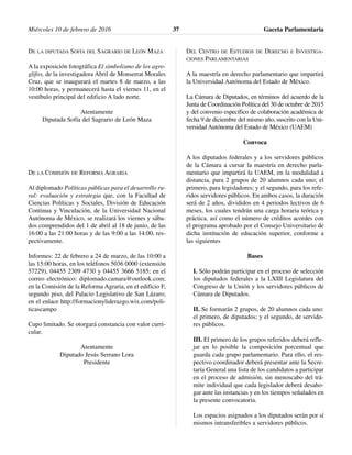 DE LA DIPUTADA SOFÍA DEL SAGRARIO DE LEÓN MAZA
A la exposición fotográfica El simbolismo de los agro-
glifos, de la investigadora Abril de Monserrat Morales
Cruz, que se inaugurará el martes 8 de marzo, a las
10:00 horas, y permanecerá hasta el viernes 11, en el
vestíbulo principal del edificio A lado norte.
Atentamente
Diputada Sofía del Sagrario de León Maza
DE LA COMISIÓN DE REFORMA AGRARIA
Al diplomado Políticas públicas para el desarrollo ru-
ral: evaluación y estrategia que, con la Facultad de
Ciencias Políticas y Sociales, División de Educación
Continua y Vinculación, de la Universidad Nacional
Autónoma de México, se realizará los viernes y sába-
dos comprendidos del 1 de abril al 18 de junio, de las
16:00 a las 21:00 horas y de las 9:00 a las 14:00, res-
pectivamente.
Informes: 22 de febrero a 24 de marzo, de las 10:00 a
las 15:00 horas, en los teléfonos 5036 0000 (extensión
57229), 04455 2309 4730 y 04455 3666 5185; en el
correo electrónico: diplomado.camara@outlook.com;
en la Comisión de la Reforma Agraria, en el edificio F,
segundo piso, del Palacio Legislativo de San Lázaro;
en el enlace http://formacionyliderazgo.wix.com/poli-
ticascampo
Cupo limitado. Se otorgará constancia con valor curri-
cular.
Atentamente
Diputado Jesús Serrano Lora
Presidente
DEL CENTRO DE ESTUDIOS DE DERECHO E INVESTIGA-
CIONES PARLAMENTARIAS
A la maestría en derecho parlamentario que impartirá
la Universidad Autónoma del Estado de México.
La Cámara de Diputados, en términos del acuerdo de la
Junta de Coordinación Política del 30 de octubre de 2015
y del convenio específico de colaboración académica de
fecha 9 de diciembre del mismo año, suscrito con la Uni-
versidad Autónoma del Estado de México (UAEM)
Convoca
A los diputados federales y a los servidores públicos
de la Cámara a cursar la maestría en derecho parla-
mentario que impartirá la UAEM, en la modalidad a
distancia, para 2 grupos de 20 alumnos cada uno; el
primero, para legisladores; y el segundo, para los refe-
ridos servidores públicos. En ambos casos, la duración
será de 2 años, divididos en 4 periodos lectivos de 6
meses, los cuales tendrán una carga horaria teórica y
práctica, así como el número de créditos acordes con
el programa aprobado por el Consejo Universitario de
dicha institución de educación superior, conforme a
las siguientes
Bases
I. Sólo podrán participar en el proceso de selección
los diputados federales a la LXIII Legislatura del
Congreso de la Unión y los servidores públicos de
Cámara de Diputados.
II. Se formarán 2 grupos, de 20 alumnos cada uno:
el primero, de diputados; y el segundo, de servido-
res públicos.
III. El primero de los grupos referidos deberá refle-
jar en lo posible la composición porcentual que
guarda cada grupo parlamentario. Para ello, el res-
pectivo coordinador deberá presentar ante la Secre-
taría General una lista de los candidatos a participar
en el proceso de admisión, sin menoscabo del trá-
mite individual que cada legislador deberá desaho-
gar ante las instancias y en los tiempos señalados en
la presente convocatoria.
Los espacios asignados a los diputados serán por sí
mismos intransferibles a servidores públicos.
Miércoles 10 de febrero de 2016 Gaceta Parlamentaria37
 