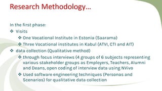 Research Methodology…
In the first phase:
 Visits
 One Vocational Institute in Estonia (Saarama)
 Three Vocational institutes in Kabul (ATVI, CTI and AIT)
 data collection (Qualitative method)
 through focus interviews (4 groups of 6 subjects representing
various stakeholder groups as Employers, Teachers, Alumni
and Deans, open coding of interview data using NVivo
 Used software engineering techniques (Personas and
Scenarios) for qualitative data collection
 