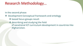 Research Methodology…
In the second phase:
 Development Conceptual framework and ontology
 based focus groups result
 describing and studying the field
of vocational ICT curriculum development in countries like
Afghanistan.
 