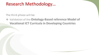 Research Methodology…
The third phase will be:
 Validation of the Ontology-Based reference Model of
Vocational ICT Curricula in Developing Countries
 