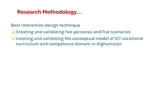 Research Methodology…
Best interaction design technique
 Creating and validating five personas and five scenarios
 creating and validating the conceptual model of ICT vocational
curriculum and competence domain in Afghanistan
 