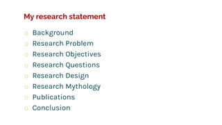 My research statement
o Background
o Research Problem
o Research Objectives
o Research Questions
o Research Design
o Research Mythology
o Publications
o Conclusion
 