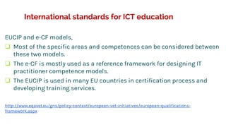 International standards for ICT education
EUCIP and e-CF models,
 Most of the specific areas and competences can be considered between
these two models.
 The e-CF is mostly used as a reference framework for designing IT
practitioner competence models.
 The EUCIP is used in many EU countries in certification process and
developing training services.
http://www.eqavet.eu/gns/policy-context/european-vet-initiatives/european-qualifications-
framework.aspx
 