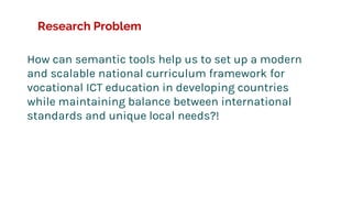 Research Problem
How can semantic tools help us to set up a modern
and scalable national curriculum framework for
vocational ICT education in developing countries
while maintaining balance between international
standards and unique local needs?!
 