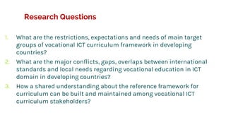 Research Questions
1. What are the restrictions, expectations and needs of main target
groups of vocational ICT curriculum framework in developing
countries?
2. What are the major conflicts, gaps, overlaps between international
standards and local needs regarding vocational education in ICT
domain in developing countries?
3. How a shared understanding about the reference framework for
curriculum can be built and maintained among vocational ICT
curriculum stakeholders?
 